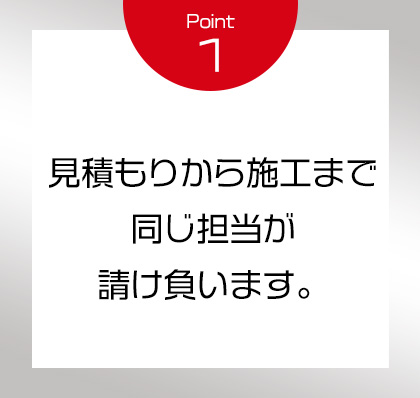Point1 見積もりから施工まで同じ担当が請け負います。